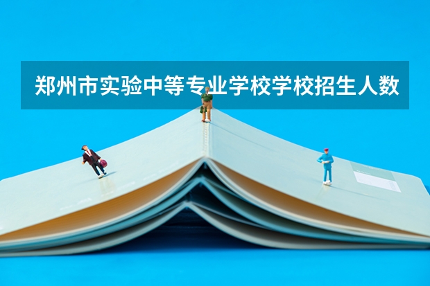 郑州市实验中等专业学校学校招生人数（招生简章）