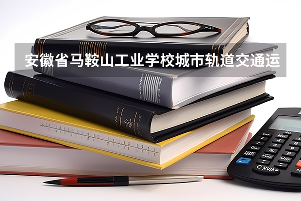 安徽省马鞍山工业学校城市轨道交通运营服务需要学哪些课程及专业能力