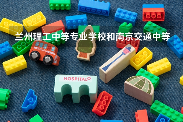 兰州理工中等专业学校和南京交通中等专业学校对比哪个好