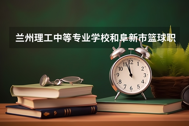 兰州理工中等专业学校和阜新市篮球职业技术高级中学对比哪个好