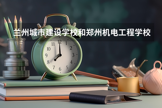 兰州城市建设学校和郑州机电工程学校对比哪个好