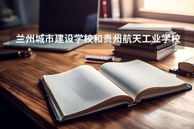兰州城市建设学校和贵州航天工业学校对比哪个好