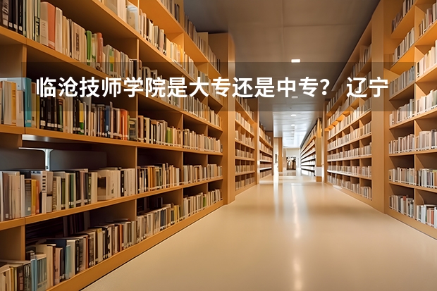 临沧技师学院是大专还是中专? 辽宁省中职升本学校及专业?