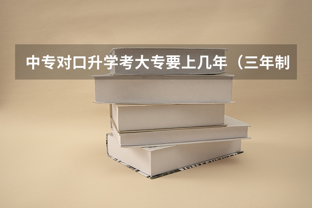 中专对口升学考大专要上几年（三年制中专对口升学大专读几年）