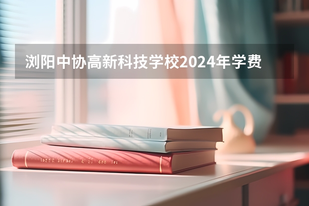 浏阳中协高新科技学校2024年学费多少