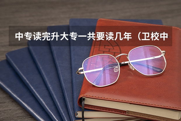 中专读完升大专一共要读几年（卫校中专,考上了专科还要读几年）