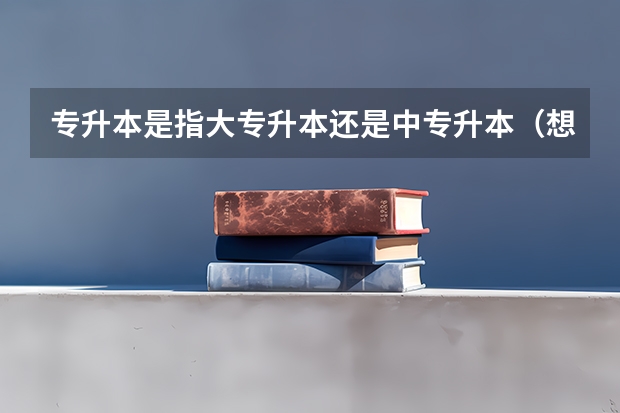 专升本是指大专升本还是中专升本（想问一下中专升本科好还是大专升本科好）