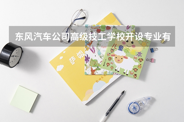 东风汽车公司高级技工学校开设专业有哪些 东风汽车公司高级技工学校优势专业是什么