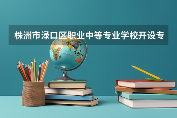 株洲市渌口区职业中等专业学校开设专业 株洲市渌口区职业中等专业学校每个专业招多少人